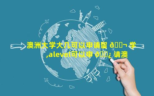 澳洲大学大几可以申请留 🐬 学,alevel可以申 🌿 请澳洲大学吗